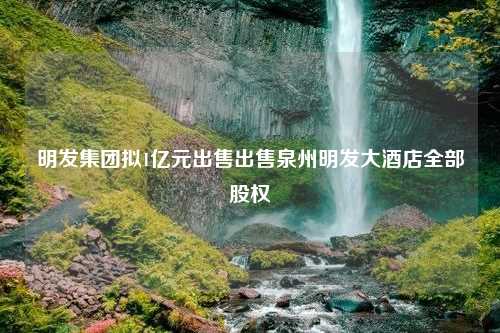 明发集团拟1亿元出售出售泉州明发大酒店全部股权