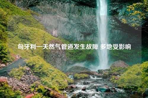 匈牙利一天然气管道发生故障 多地受影响